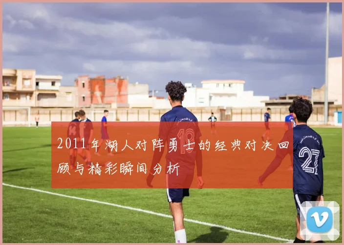 2011年湖人对阵勇士的经典对决回顾与精彩瞬间分析
