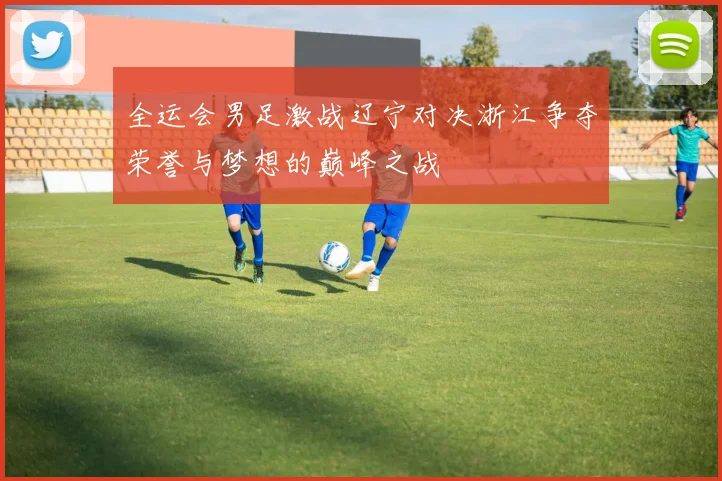 全运会男足激战辽宁对决浙江争夺荣誉与梦想的巅峰之战