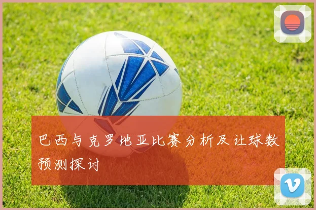 巴西与克罗地亚比赛分析及让球数预测探讨