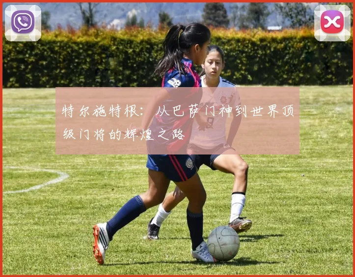 特尔施特根：从巴萨门神到世界顶级门将的辉煌之路