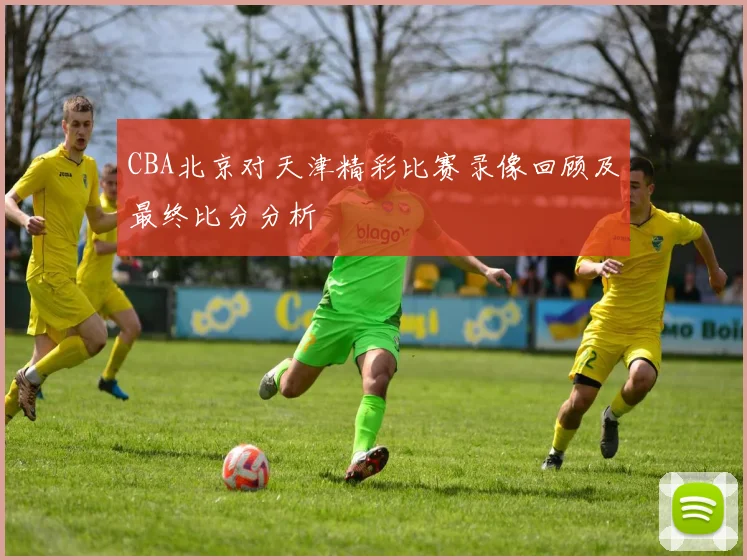 CBA北京对天津精彩比赛录像回顾及最终比分分析