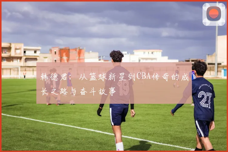 韩德君：从篮球新星到CBA传奇的成长之路与奋斗故事