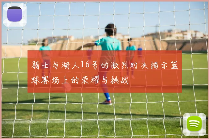 骑士与湖人16号的激烈对决揭示篮球赛场上的荣耀与挑战