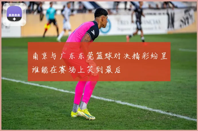 南京与广东东莞篮球对决精彩纷呈谁能在赛场上笑到最后