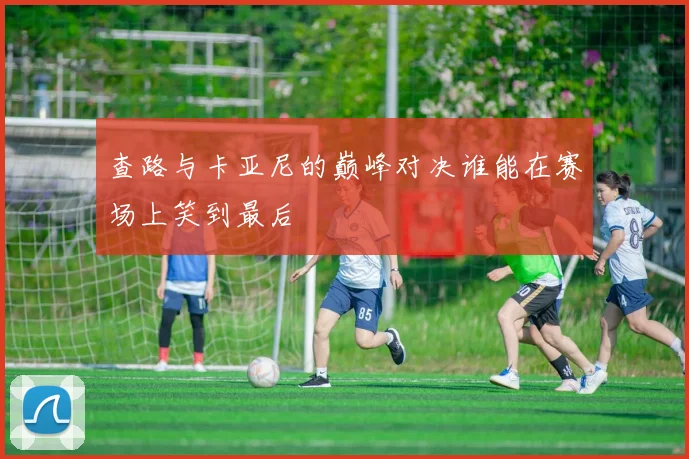 查路与卡亚尼的巅峰对决谁能在赛场上笑到最后