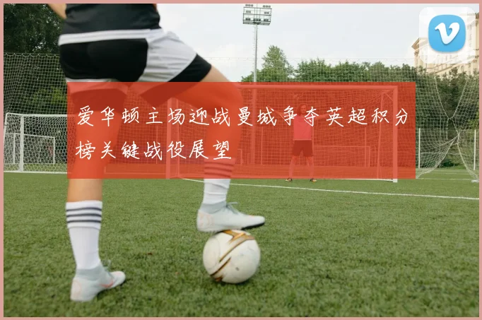 爱华顿主场迎战曼城争夺英超积分榜关键战役展望