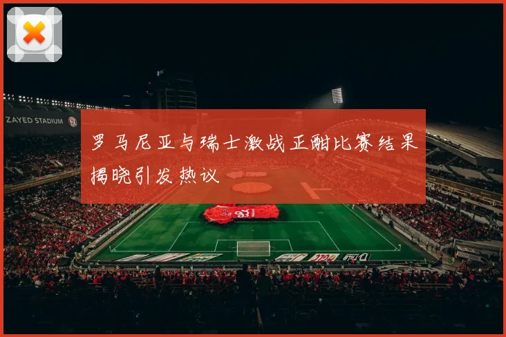 罗马尼亚与瑞士激战正酣比赛结果揭晓引发热议