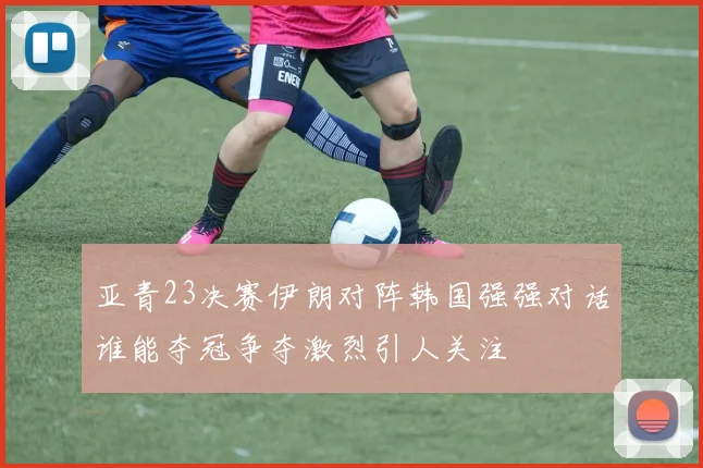 亚青23决赛伊朗对阵韩国强强对话谁能夺冠争夺激烈引人关注